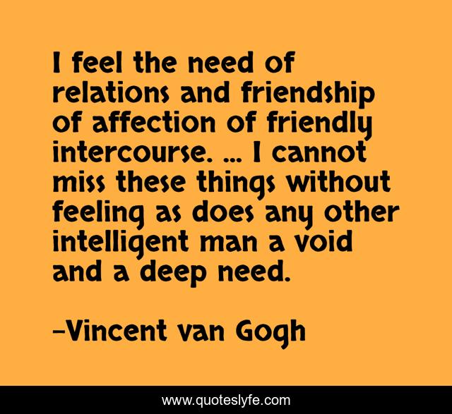 I feel the need of relations and friendship of affection of friendly intercourse. ... I cannot miss these things without feeling as does any other intelligent man a void and a deep need.