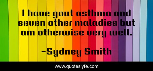 I have gout asthma and seven other maladies but am otherwise very well.