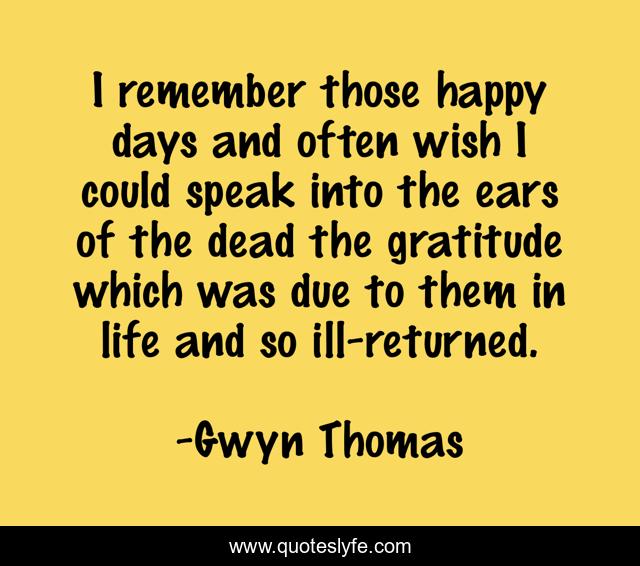 I remember those happy days and often wish I could speak into the ears of the dead the gratitude which was due to them in life and so ill-returned.