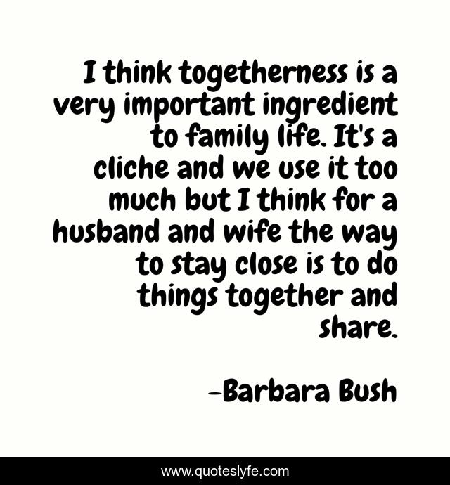 I think togetherness is a very important ingredient to family life. It's a cliche and we use it too much but I think for a husband and wife the way to stay close is to do things together and share.