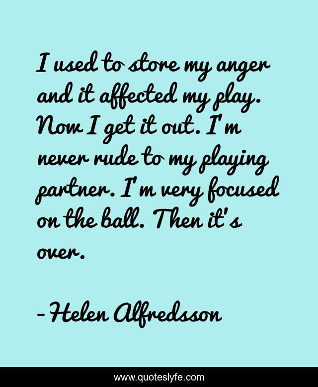 I used to store my anger and it affected my play. Now I get it out. I'm never rude to my playing partner. I'm very focused on the ball. Then it's over.
