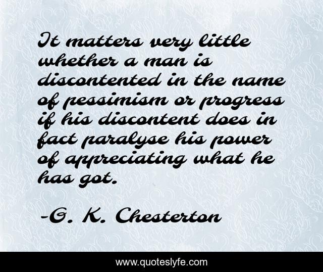 It matters very little whether a man is discontented in the name of pessimism or progress if his discontent does in fact paralyse his power of appreciating what he has got.