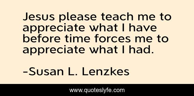 Jesus please teach me to appreciate what I have before time forces me to appreciate what I had.