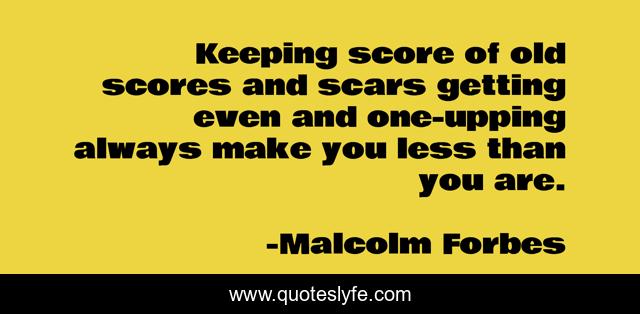 Keeping score of old scores and scars getting even and one-upping always make you less than you are.