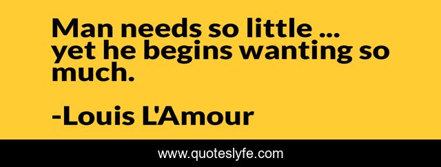 Man needs so little ... yet he begins wanting so much.