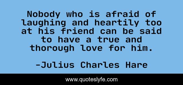 Nobody who is afraid of laughing and heartily too at his friend can be said to have a true and thorough love for him.