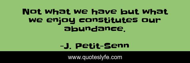Not what we have but what we enjoy constitutes our abundance.