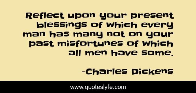 Reflect upon your present blessings of which every man has many not on your past misfortunes of which all men have some.