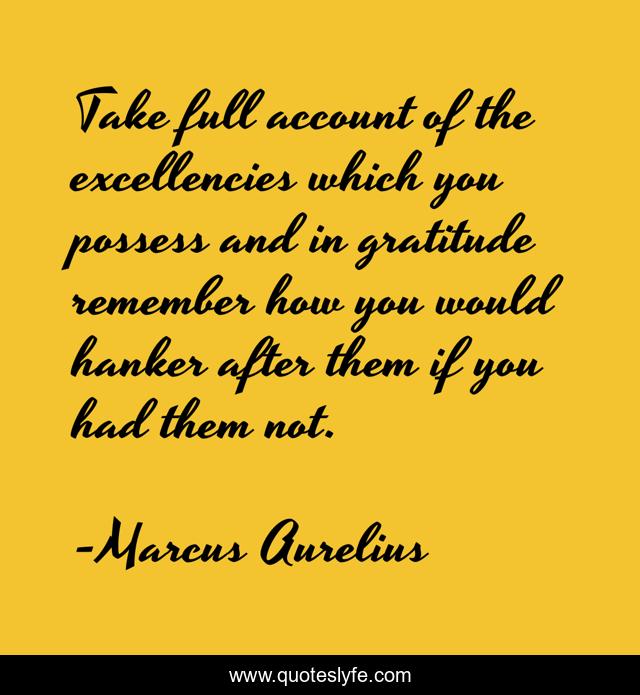 Take full account of the excellencies which you possess and in gratitude remember how you would hanker after them if you had them not.
