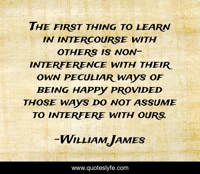 The first thing to learn in intercourse with others is non-interference with their own peculiar ways of being happy provided those ways do not assume to interfere with ours.