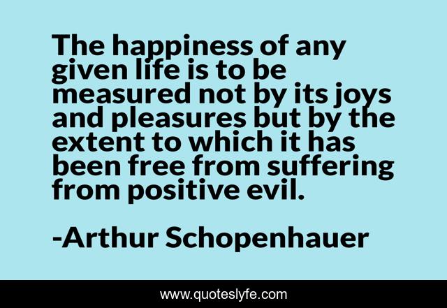 The happiness of any given life is to be measured not by its joys and pleasures but by the extent to which it has been free from suffering from positive evil.