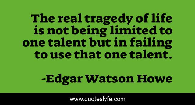 The real tragedy of life is not being limited to one talent but in failing to use that one talent.