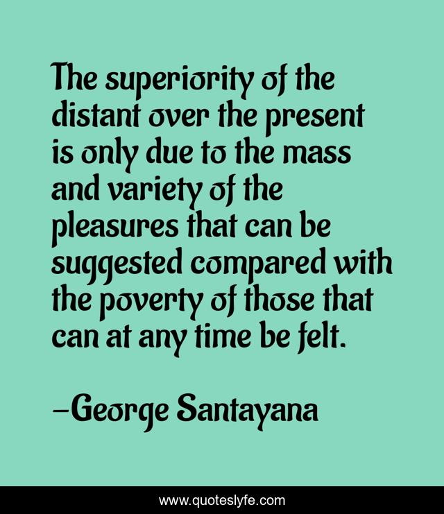 The superiority of the distant over the present is only due to the mass and variety of the pleasures that can be suggested compared with the poverty of those that can at any time be felt.