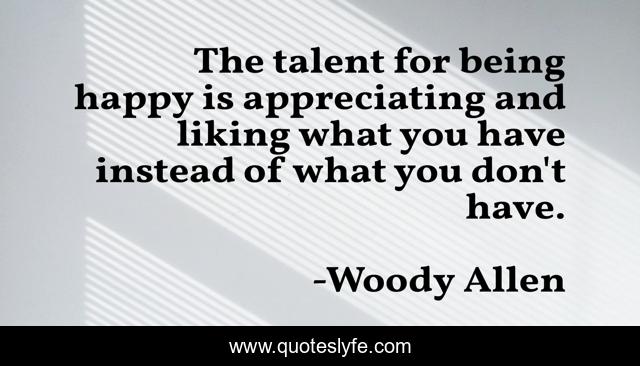 The talent for being happy is appreciating and liking what you have instead of what you don't have.