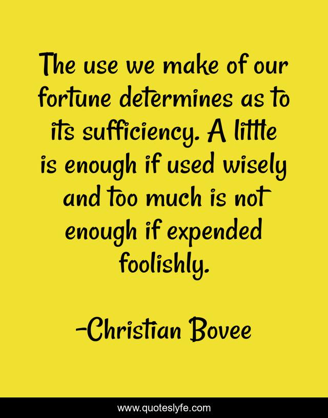 The use we make of our fortune determines as to its sufficiency. A little is enough if used wisely and too much is not enough if expended foolishly.