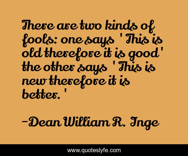 There are two kinds of fools: one says 'This is old therefore it is good' the other says 'This is new therefore it is better.'