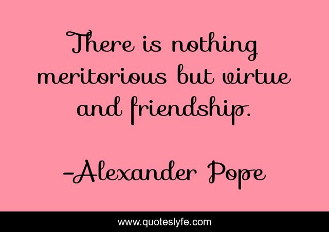 There is nothing meritorious but virtue and friendship.