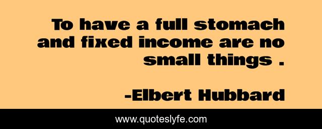 To have a full stomach and fixed income are no small things .