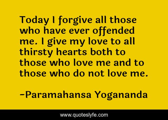 Today I forgive all those who have ever offended me. I give my love to all thirsty hearts both to those who love me and to those who do not love me.