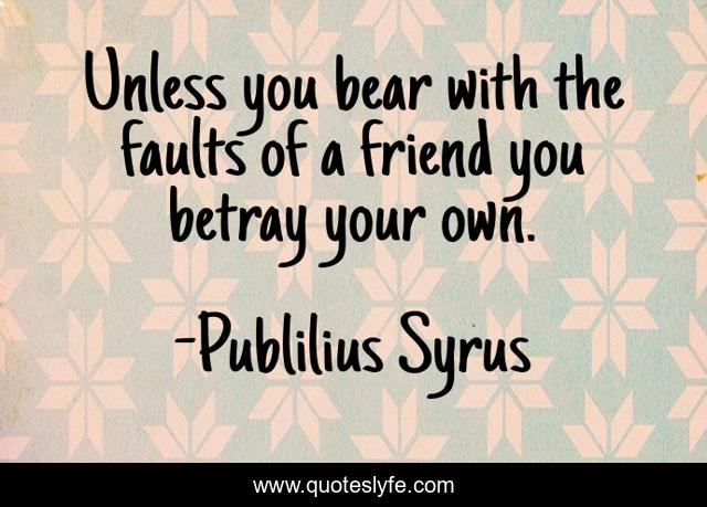 Unless you bear with the faults of a friend you betray your own.