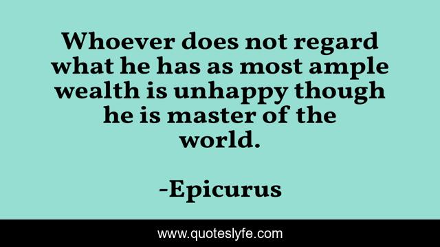 Whoever does not regard what he has as most ample wealth is unhappy though he is master of the world.