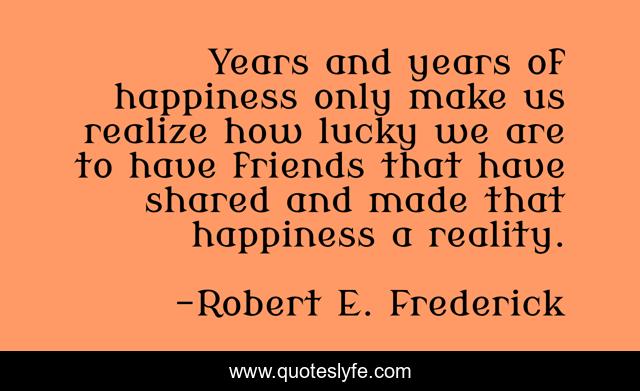 Years and years of happiness only make us realize how lucky we are to have friends that have shared and made that happiness a reality.