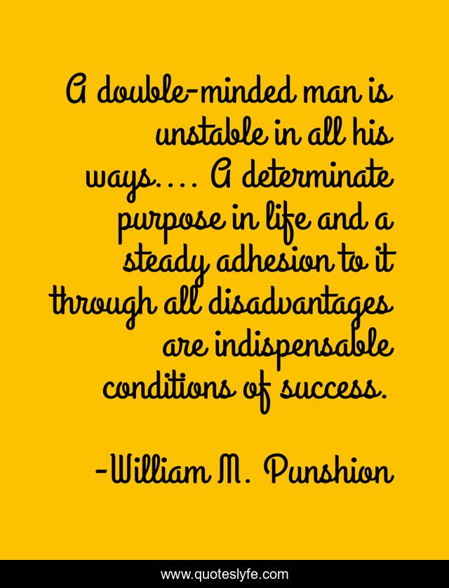 A double-minded man is unstable in all his ways.... A determinate purpose in life and a steady adhesion to it through all disadvantages are indispensable conditions of success.