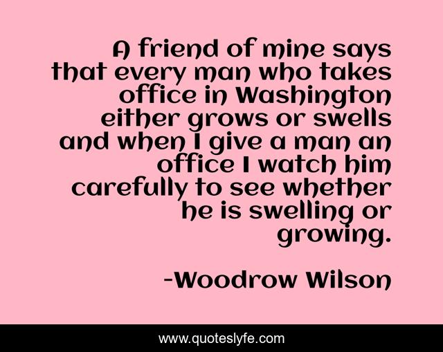 A friend of mine says that every man who takes office in Washington either grows or swells and when I give a man an office I watch him carefully to see whether he is swelling or growing.