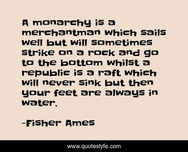 A monarchy is a merchantman which sails well but will sometimes strike on a rock and go to the bottom whilst a republic is a raft which will never sink but then your feet are always in water.