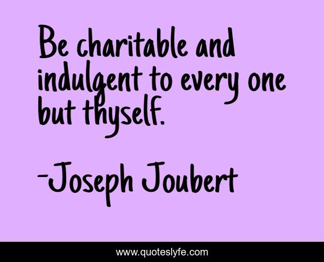 Be charitable and indulgent to every one but thyself.