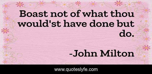 Boast not of what thou would'st have done but do.
