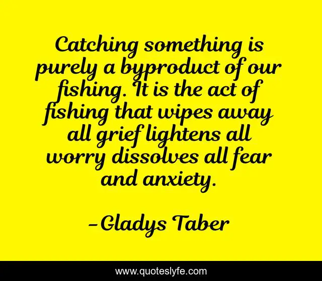 Catching something is purely a byproduct of our fishing. It is the act of fishing that wipes away all grief lightens all worry dissolves all fear and anxiety.