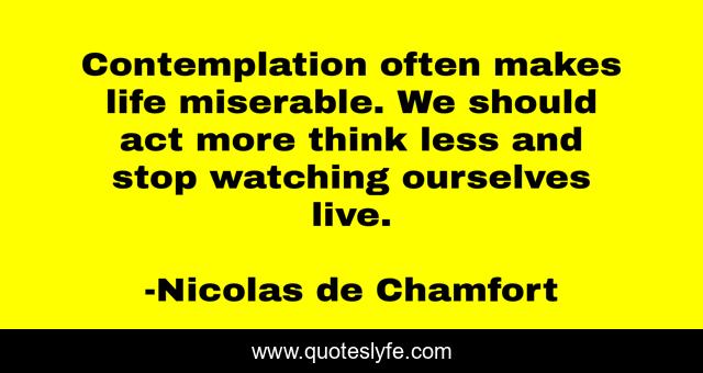Contemplation often makes life miserable. We should act more think less and stop watching ourselves live.