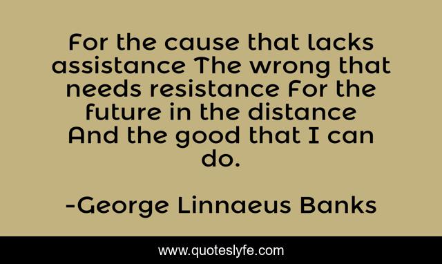 For the cause that lacks assistance The wrong that needs resistance For the future in the distance And the good that I can do.