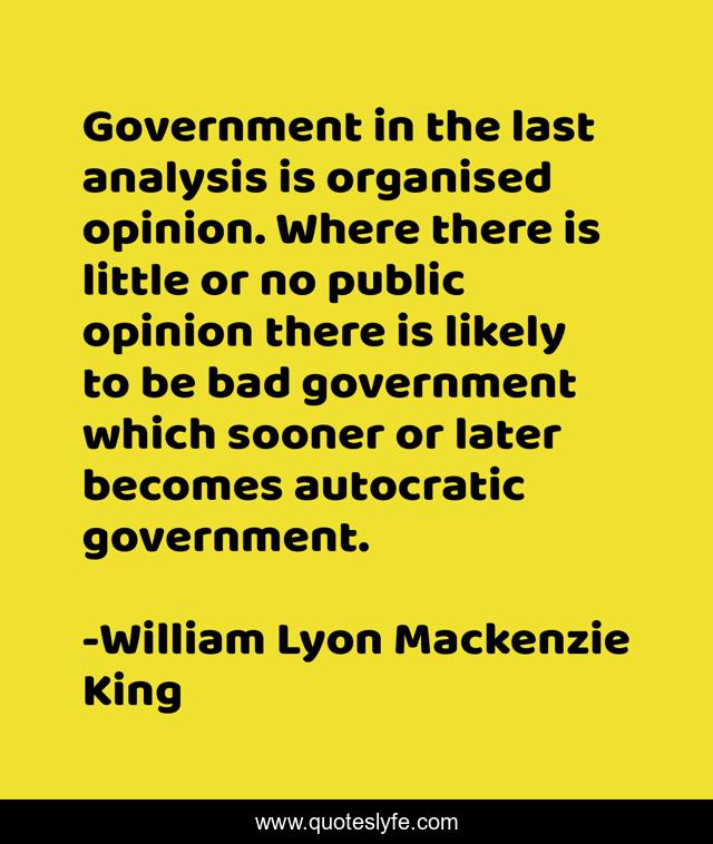 Government in the last analysis is organised opinion. Where there is little or no public opinion there is likely to be bad government which sooner or later becomes autocratic government.