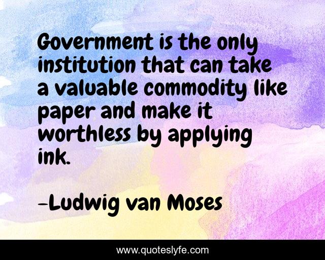 Government is the only institution that can take a valuable commodity like paper and make it worthless by applying ink.
