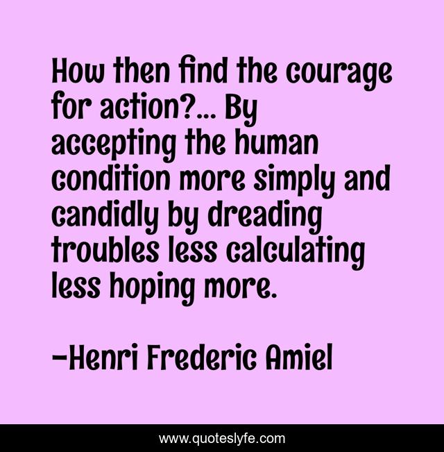 How then find the courage for action?... By accepting the human condition more simply and candidly by dreading troubles less calculating less hoping more.