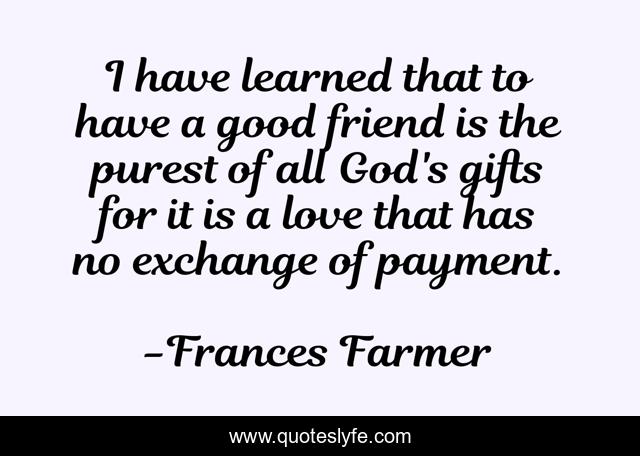 I have learned that to have a good friend is the purest of all God's gifts for it is a love that has no exchange of payment.