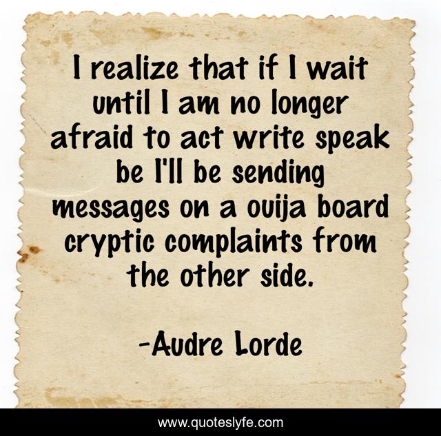 I realize that if I wait until I am no longer afraid to act write speak be I'll be sending messages on a ouija board cryptic complaints from the other side.