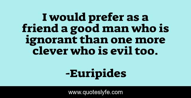 I would prefer as a friend a good man who is ignorant than one more clever who is evil too.