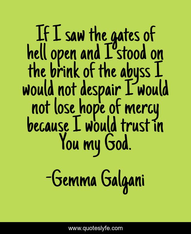 If I saw the gates of hell open and I stood on the brink of the abyss I would not despair I would not lose hope of mercy because I would trust in You my God.