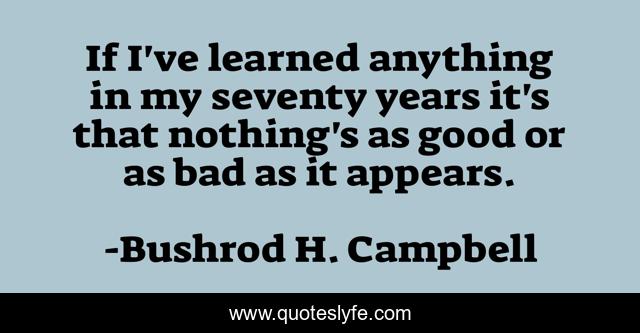 If I've learned anything in my seventy years it's that nothing's as good or as bad as it appears.