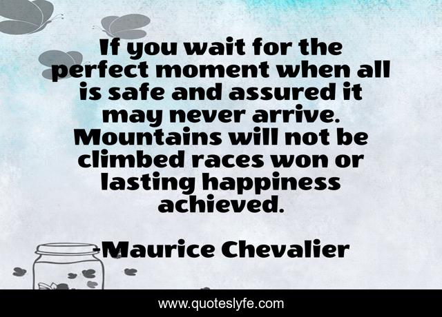 If you wait for the perfect moment when all is safe and assured it may never arrive. Mountains will not be climbed races won or lasting happiness achieved.