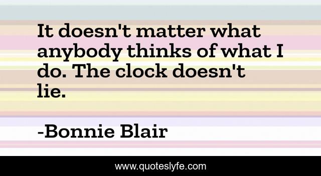 It doesn't matter what anybody thinks of what I do. The clock doesn't lie.