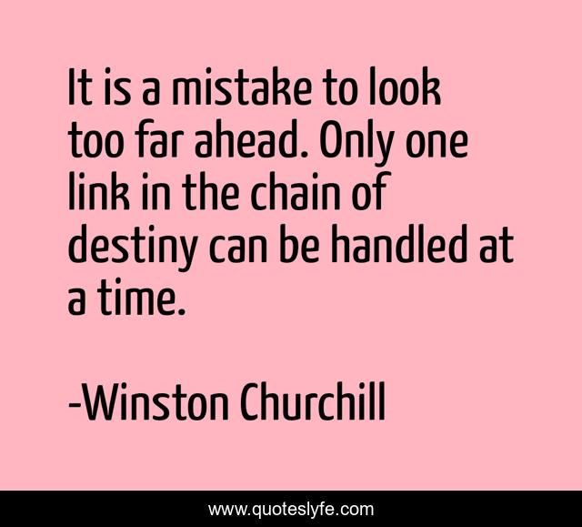 It is a mistake to look too far ahead. Only one link in the chain of destiny can be handled at a time.