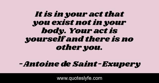 It is in your act that you exist not in your body. Your act is yourself and there is no other you.