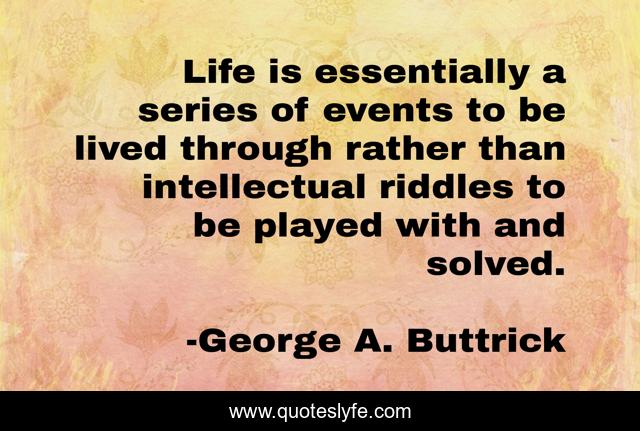 Life is essentially a series of events to be lived through rather than intellectual riddles to be played with and solved.