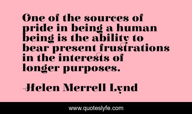 One of the sources of pride in being a human being is the ability to bear present frustrations in the interests of longer purposes.