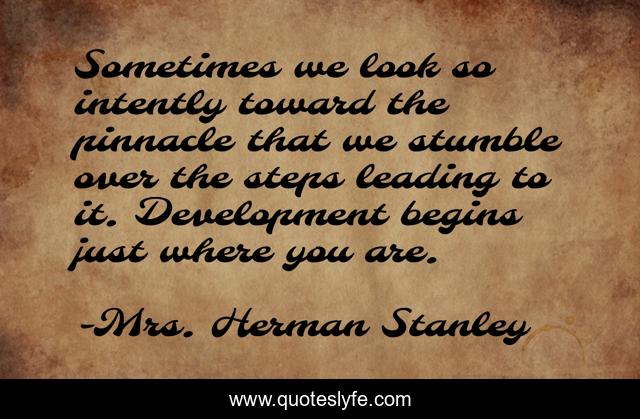 Sometimes we look so intently toward the pinnacle that we stumble over the steps leading to it. Development begins just where you are.