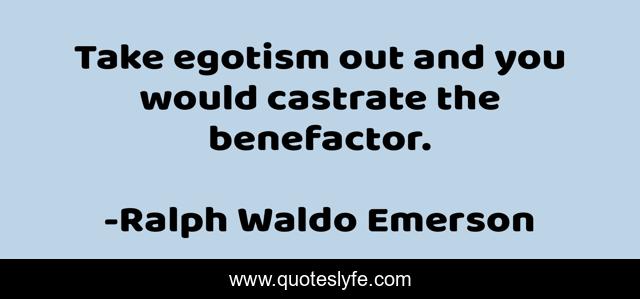 Take egotism out and you would castrate the benefactor.